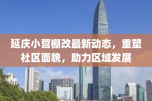 延慶小營棚改最新動態(tài)，重塑社區(qū)面貌，助力區(qū)域發(fā)展