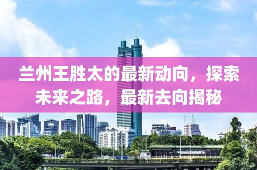 蘭州王勝太的最新動向，探索未來之路，最新去向揭秘