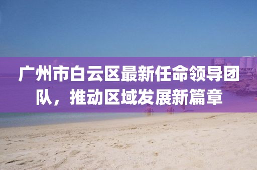 廣州市白云區(qū)最新任命領(lǐng)導(dǎo)團(tuán)隊(duì)，推動(dòng)區(qū)域發(fā)展新篇章