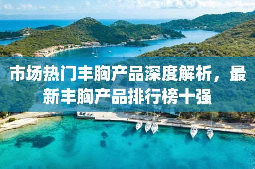 市場熱門豐胸產(chǎn)品深度解析，最新豐胸產(chǎn)品排行榜十強(qiáng)