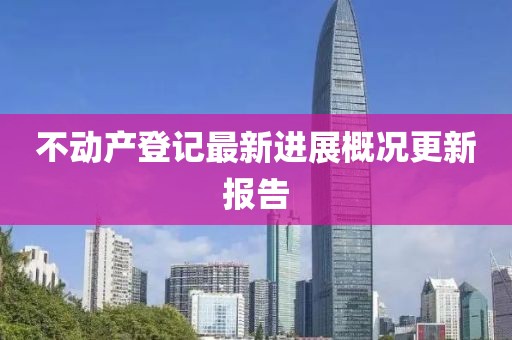 不動(dòng)產(chǎn)登記最新進(jìn)展概況更新報(bào)告