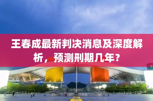 王春成最新判決消息及深度解析，預(yù)測(cè)刑期幾年？