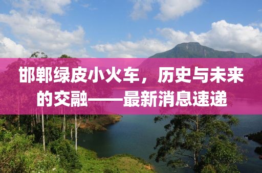 邯鄲綠皮小火車，歷史與未來的交融——最新消息速遞