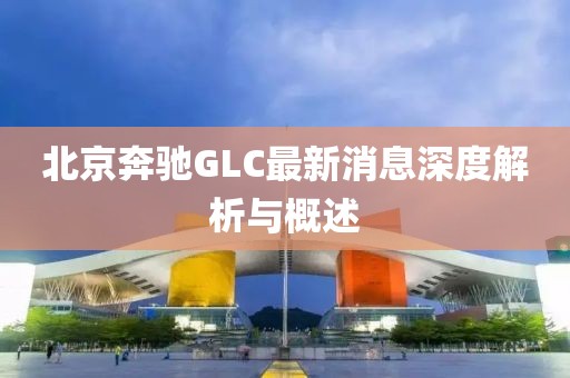 北京奔馳GLC最新消息深度解析與概述