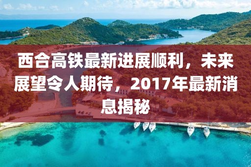 西合高鐵最新進展順利，未來展望令人期待，2017年最新消息揭秘