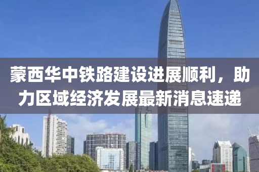 蒙西華中鐵路建設(shè)進(jìn)展順利，助力區(qū)域經(jīng)濟(jì)發(fā)展最新消息速遞