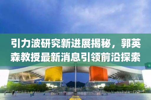 引力波研究新進(jìn)展揭秘，郭英森教授最新消息引領(lǐng)前沿探索