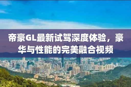 帝豪GL最新試駕深度體驗(yàn)，豪華與性能的完美融合視頻