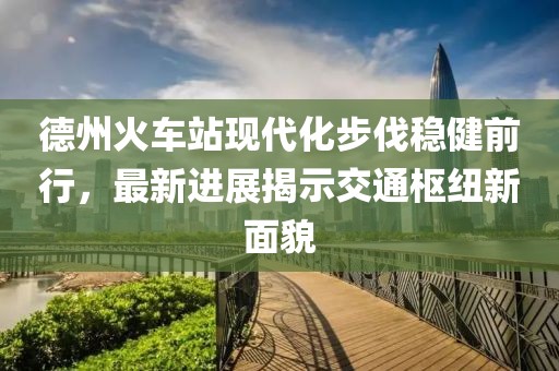 德州火車站現(xiàn)代化步伐穩(wěn)健前行，最新進展揭示交通樞紐新面貌