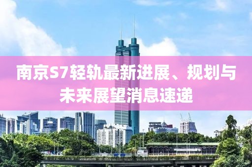 南京S7輕軌最新進(jìn)展、規(guī)劃與未來展望消息速遞