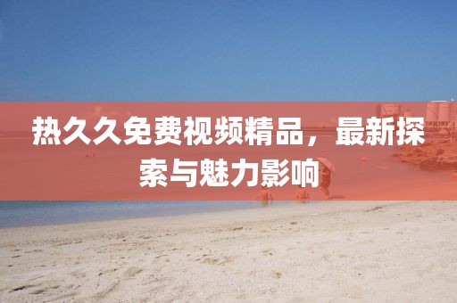 熱久久免費(fèi)視頻精品，最新探索與魅力影響
