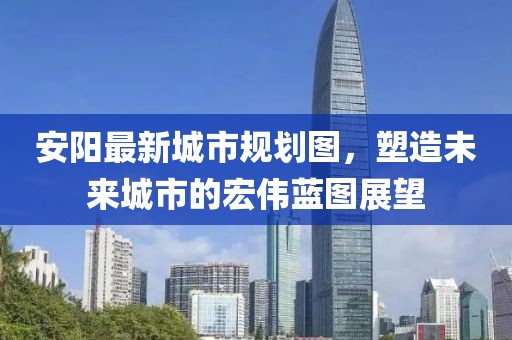 安陽最新城市規(guī)劃圖，塑造未來城市的宏偉藍圖展望