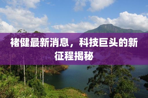 褚健最新消息，科技巨頭的新征程揭秘