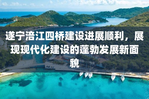 遂寧涪江四橋建設(shè)進(jìn)展順利，展現(xiàn)現(xiàn)代化建設(shè)的蓬勃發(fā)展新面貌