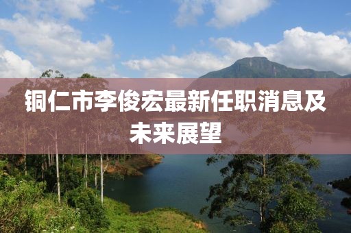 銅仁市李俊宏最新任職消息及未來展望