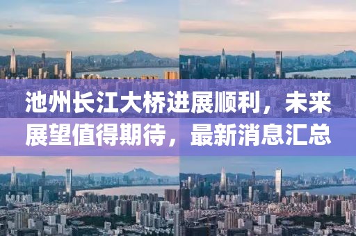 池州長江大橋進展順利，未來展望值得期待，最新消息匯總