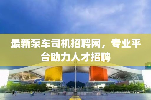 最新泵車司機(jī)招聘網(wǎng)，專業(yè)平臺助力人才招聘