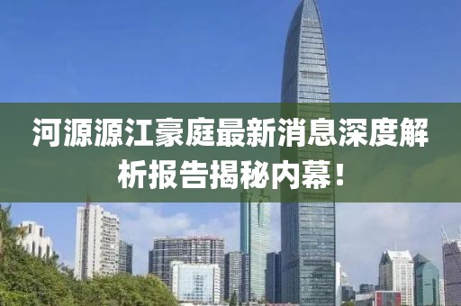 河源源江豪庭最新消息深度解析報(bào)告揭秘內(nèi)幕！