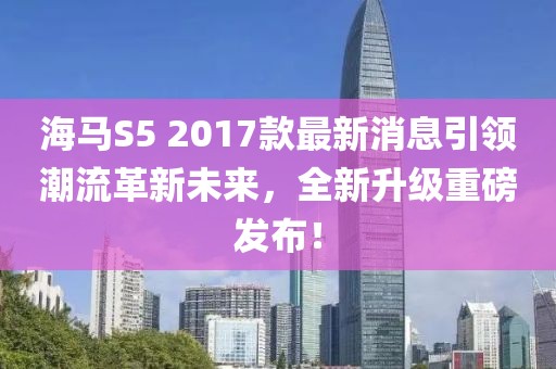 海馬S5 2017款最新消息引領(lǐng)潮流革新未來，全新升級重磅發(fā)布！