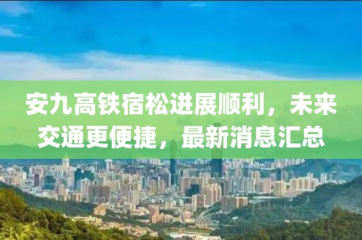安九高鐵宿松進(jìn)展順利，未來(lái)交通更便捷，最新消息匯總