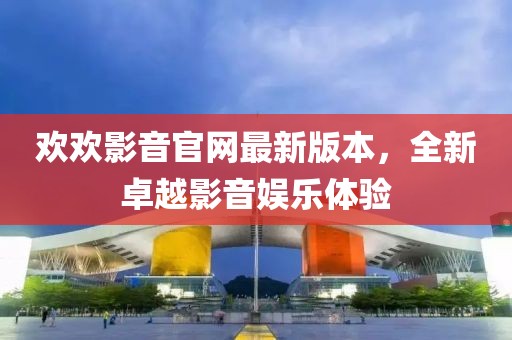 歡歡影音官網(wǎng)最新版本，全新卓越影音娛樂體驗