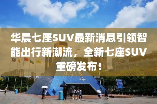 華晨七座SUV最新消息引領(lǐng)智能出行新潮流，全新七座SUV重磅發(fā)布！