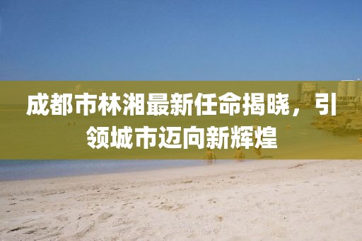 成都市林湘最新任命揭曉，引領城市邁向新輝煌