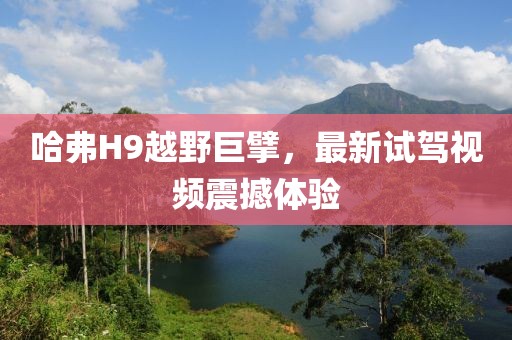 哈弗H9越野巨擘，最新試駕視頻震撼體驗(yàn)