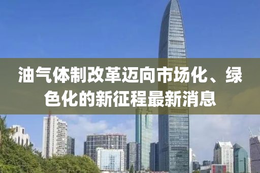油氣體制改革邁向市場(chǎng)化、綠色化的新征程最新消息
