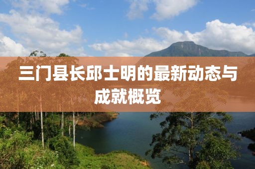 三門縣長(zhǎng)邱士明的最新動(dòng)態(tài)與成就概覽