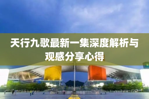 天行九歌最新一集深度解析與觀感分享心得