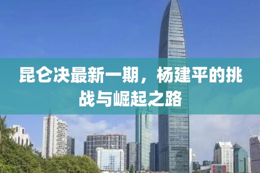 昆侖決最新一期，楊建平的挑戰(zhàn)與崛起之路