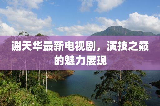 謝天華最新電視劇，演技之巔的魅力展現(xiàn)