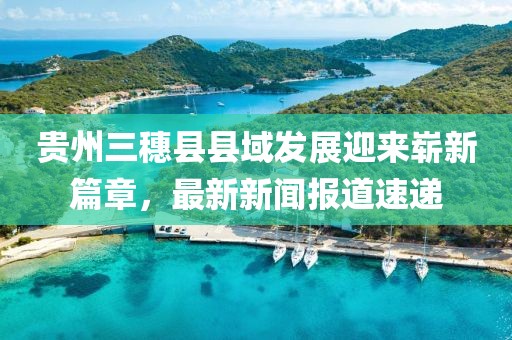 貴州三穗縣縣域發(fā)展迎來(lái)嶄新篇章，最新新聞報(bào)道速遞