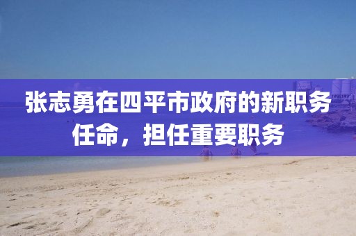 張志勇在四平市政府的新職務(wù)任命，擔(dān)任重要職務(wù)