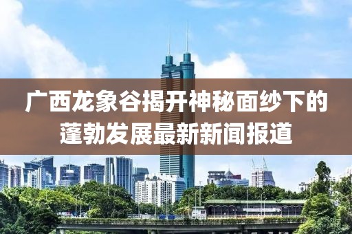 廣西龍象谷揭開神秘面紗下的蓬勃發(fā)展最新新聞報道