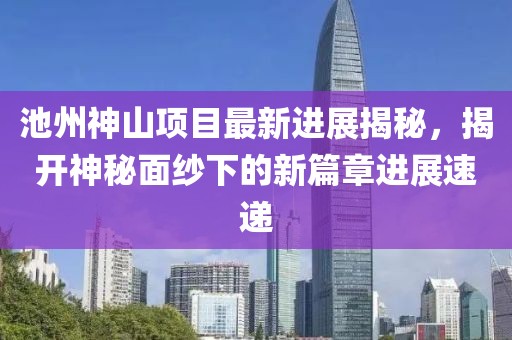 池州神山項目最新進展揭秘，揭開神秘面紗下的新篇章進展速遞