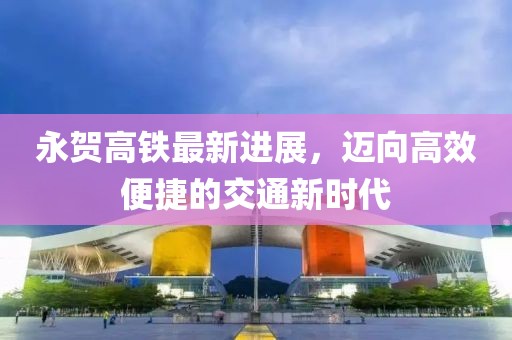 永賀高鐵最新進(jìn)展，邁向高效便捷的交通新時(shí)代