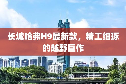 長城哈弗H9最新款，精工細(xì)琢的越野巨作