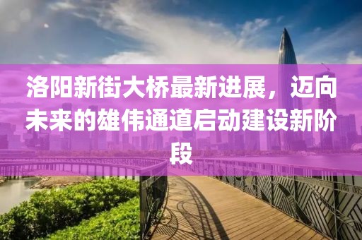 洛陽新街大橋最新進(jìn)展，邁向未來的雄偉通道啟動(dòng)建設(shè)新階段