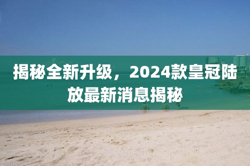 揭秘全新升級，2024款皇冠陸放最新消息揭秘
