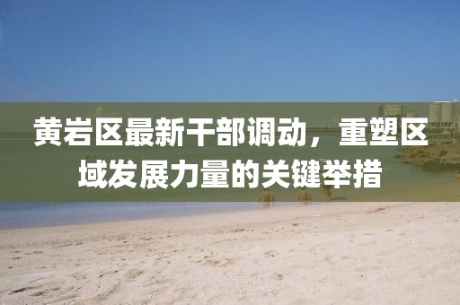 黃巖區(qū)最新干部調(diào)動(dòng)，重塑區(qū)域發(fā)展力量的關(guān)鍵舉措