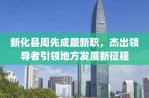 新化縣周先成履新職，杰出領導者引領地方發(fā)展新征程