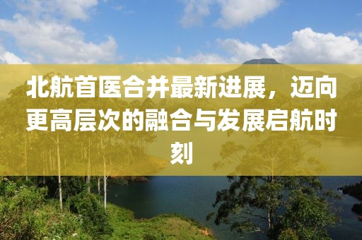 北航首醫(yī)合并最新進展，邁向更高層次的融合與發(fā)展啟航時刻