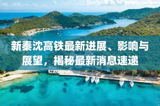 新秦沈高鐵最新進(jìn)展、影響與展望，揭秘最新消息速遞