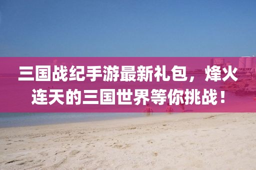 三國戰(zhàn)紀(jì)手游最新禮包，烽火連天的三國世界等你挑戰(zhàn)！