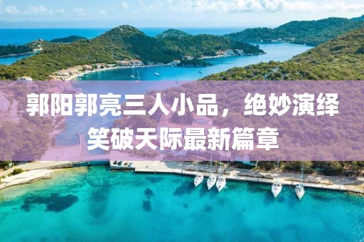 郭陽郭亮三人小品，絕妙演繹笑破天際最新篇章