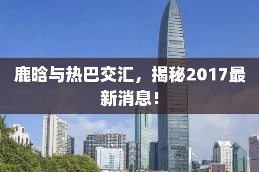 鹿晗與熱巴交匯，揭秘2017最新消息！