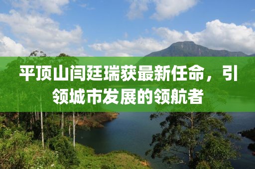 平頂山閆廷瑞獲最新任命，引領(lǐng)城市發(fā)展的領(lǐng)航者