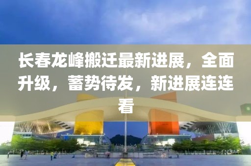 長(zhǎng)春龍峰搬遷最新進(jìn)展，全面升級(jí)，蓄勢(shì)待發(fā)，新進(jìn)展連連看